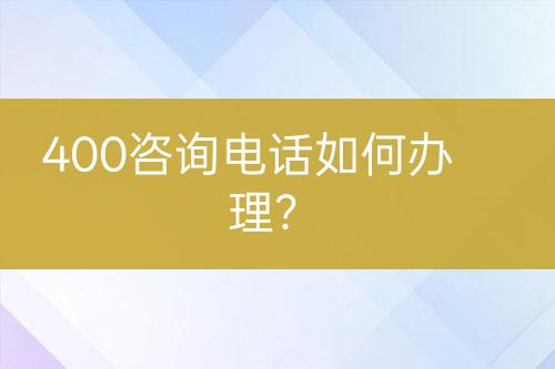 400咨詢電話如何辦理？