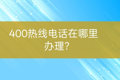 400熱線電話在哪里辦理？