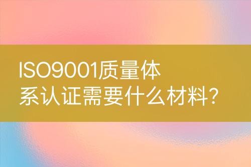 ISO9001質(zhì)量體系認(rèn)證需要什么材料？