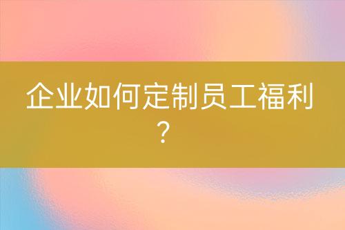 企業(yè)如何定制員工福利？