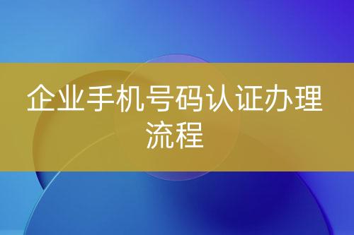 企業(yè)手機號碼認(rèn)證辦理流程