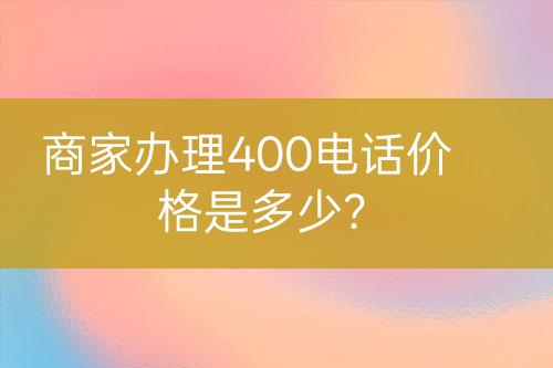 商家辦理400電話價(jià)格是多少？