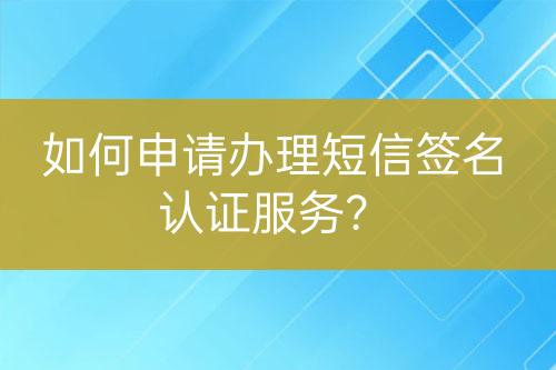 如何申請(qǐng)辦理短信簽名認(rèn)證服務(wù)？