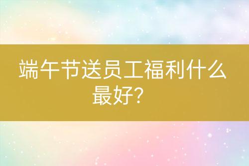 端午節(jié)送員工福利什么最好？