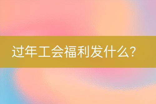 過年工會(huì)福利發(fā)什么？
